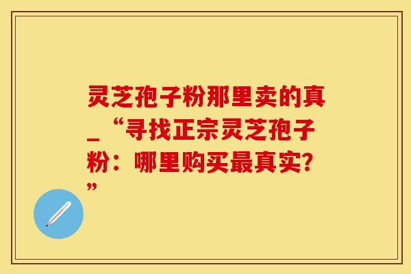 灵芝孢子粉那里卖的真_“寻找正宗灵芝孢子粉：哪里购买最真实？”