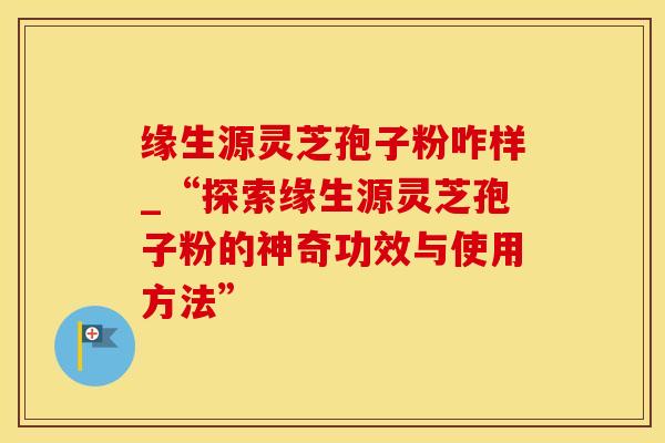 缘生源灵芝孢子粉咋样_“探索缘生源灵芝孢子粉的神奇功效与使用方法”