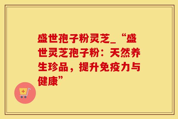 盛世孢子粉灵芝_“盛世灵芝孢子粉：天然养生珍品，提升免疫力与健康”