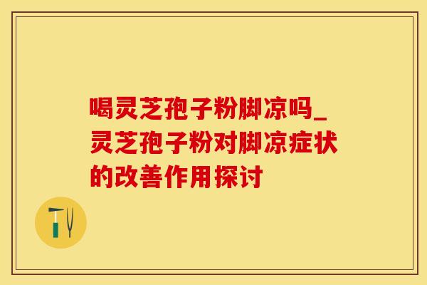 喝灵芝孢子粉脚凉吗_灵芝孢子粉对脚凉症状的改善作用探讨