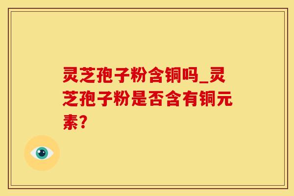 灵芝孢子粉含铜吗_灵芝孢子粉是否含有铜元素? 灵芝孢子粉含铜吗_灵芝孢子粉是否含有铜元素?