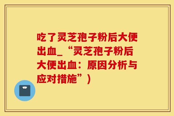 吃了灵芝孢子粉后大便出血_“灵芝孢子粉后大便出血：原因分析与应对措施”)