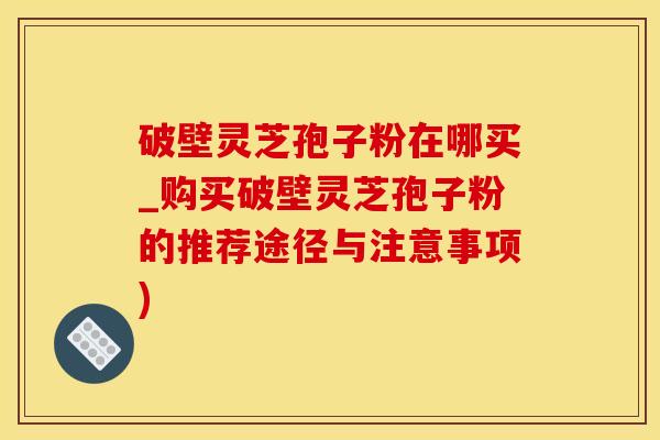 破壁灵芝孢子粉在哪买_购买破壁灵芝孢子粉的推荐途径与注意事项)