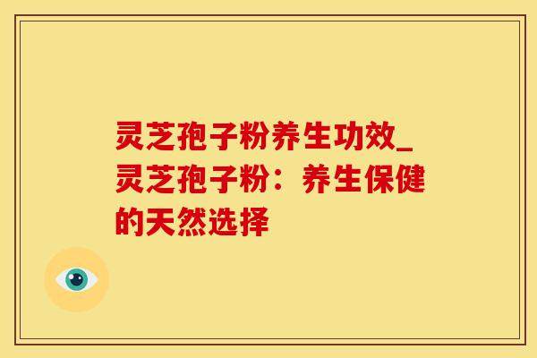 灵芝孢子粉养生功效_灵芝孢子粉：养生保健的天然选择