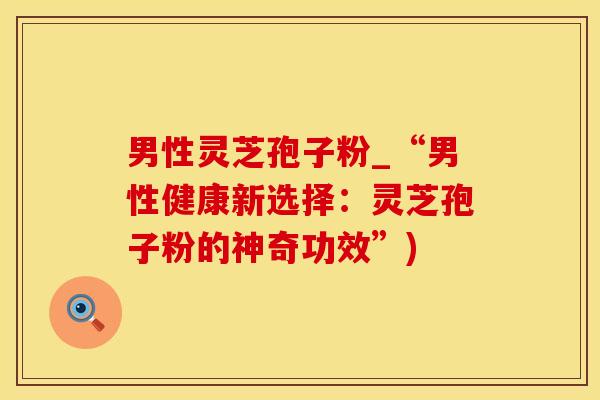 男性灵芝孢子粉_“男性健康新选择：灵芝孢子粉的神奇功效”)