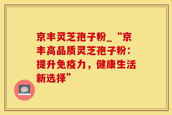 京丰灵芝孢子粉_“京丰高品质灵芝孢子粉：提升免疫力，健康生活新选择”