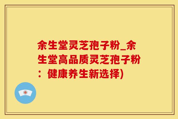 余生堂灵芝孢子粉_余生堂高品质灵芝孢子粉：健康养生新选择)