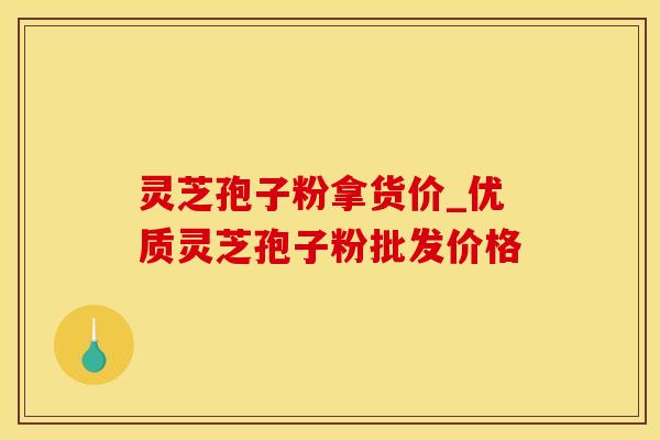 灵芝孢子粉拿货价_优质灵芝孢子粉批发价格