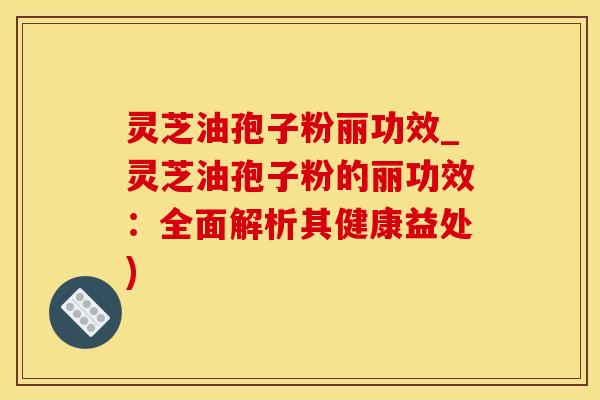 灵芝油孢子粉丽功效_灵芝油孢子粉的丽功效：全面解析其健康益处)