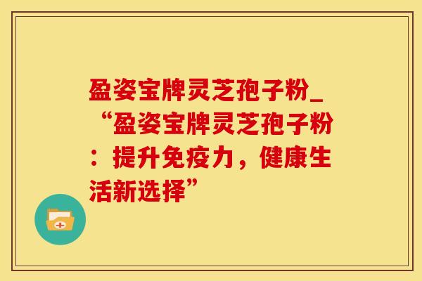 盈姿宝牌灵芝孢子粉_“盈姿宝牌灵芝孢子粉：提升免疫力，健康生活新选择”