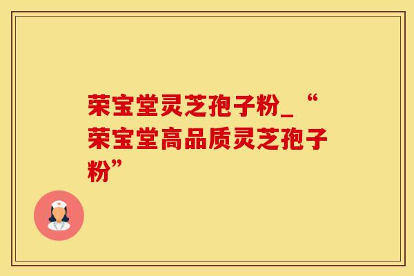 荣宝堂灵芝孢子粉_“荣宝堂高品质灵芝孢子粉”