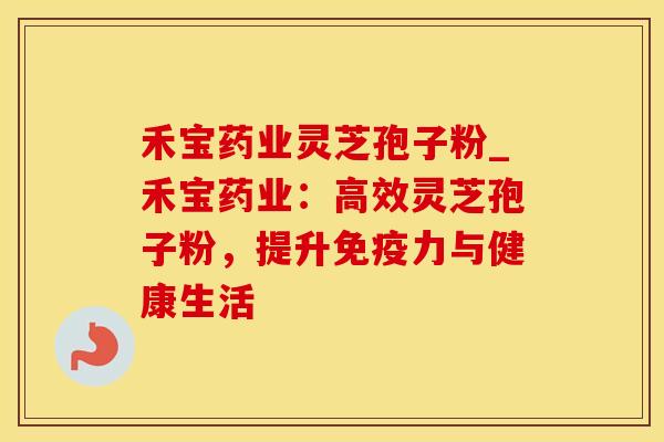禾宝药业灵芝孢子粉_禾宝药业：高效灵芝孢子粉，提升免疫力与健康生活