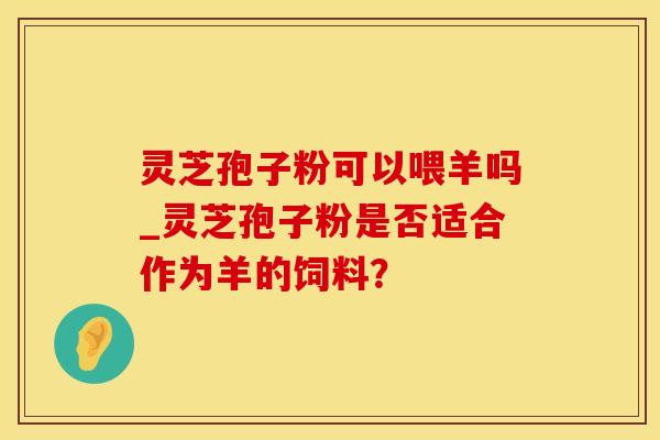 灵芝孢子粉可以喂羊吗_灵芝孢子粉是否适合作为羊的饲料？