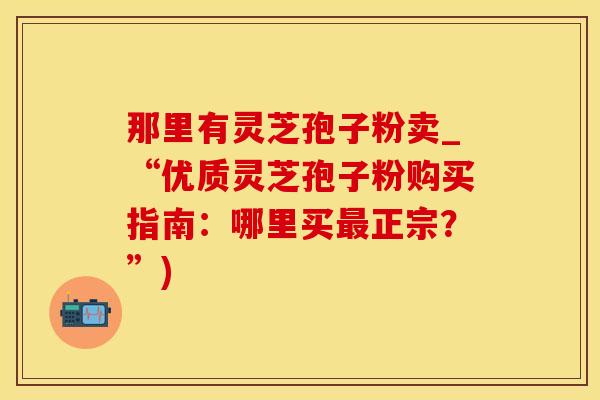 那里有灵芝孢子粉卖_“优质灵芝孢子粉购买指南：哪里买最正宗？”)