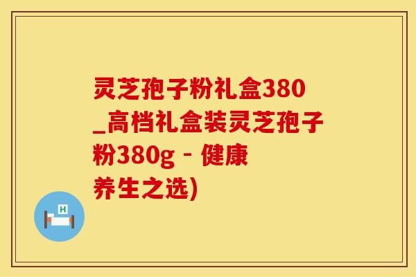 灵芝孢子粉礼盒380_高档礼盒装灵芝孢子粉380g - 健康养生之选)