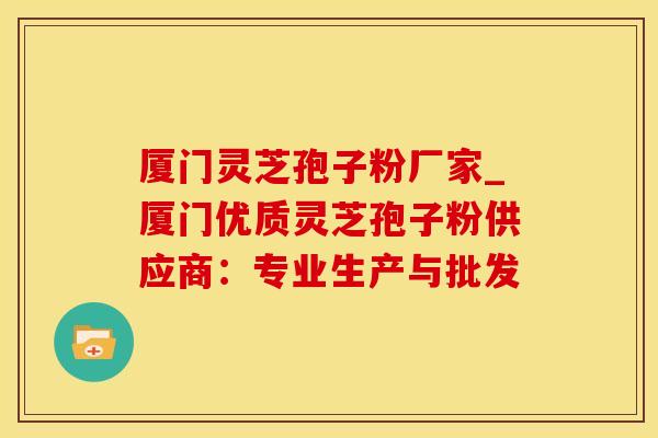 厦门灵芝孢子粉厂家_厦门优质灵芝孢子粉供应商:专业生产与批发 厦门灵芝孢子粉厂家_厦门优质灵芝孢子粉供应商:专业生产与批发