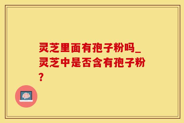 灵芝里面有孢子粉吗_灵芝中是否含有孢子粉？