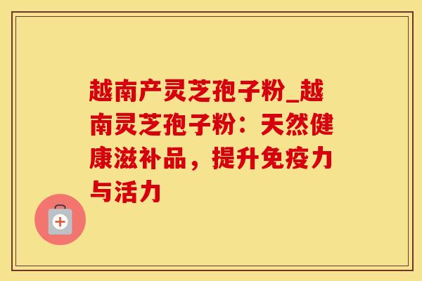 越南产灵芝孢子粉_越南灵芝孢子粉：天然健康滋补品，提升免疫力与活力