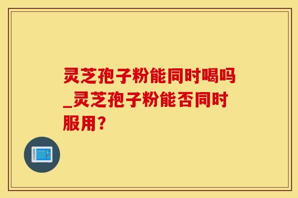灵芝孢子粉能同时喝吗_灵芝孢子粉能否同时服用？