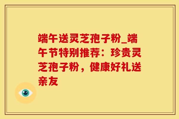 端午送灵芝孢子粉_端午节特别推荐：珍贵灵芝孢子粉，健康好礼送亲友