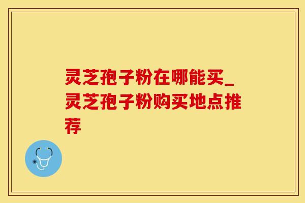 灵芝孢子粉在哪能买_灵芝孢子粉购买地点推荐