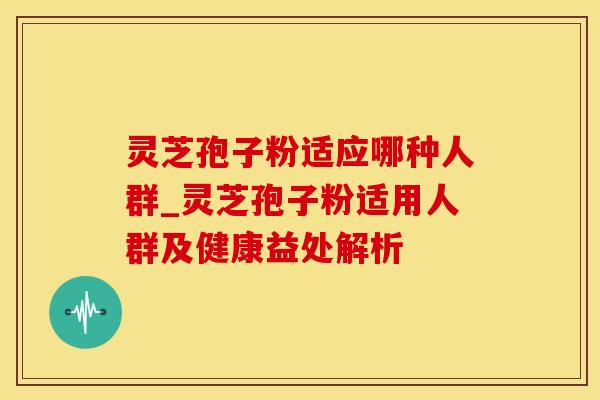 灵芝孢子粉适应哪种人群_灵芝孢子粉适用人群及健康益处解析