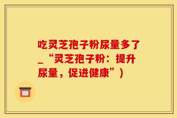 吃灵芝孢子粉尿量多了_“灵芝孢子粉：提升尿量，促进健康”)