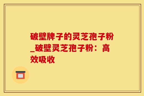 破壁牌子的灵芝孢子粉_破壁灵芝孢子粉：高效吸收