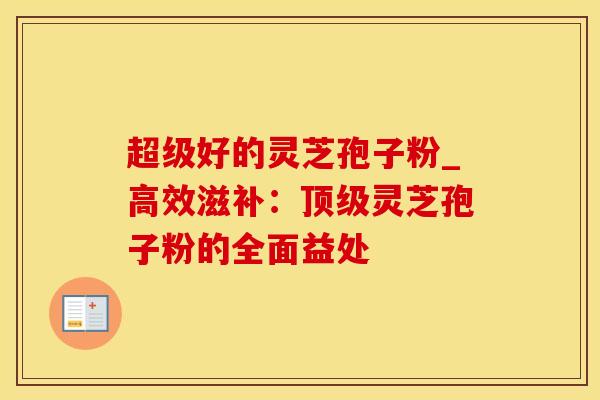超级好的灵芝孢子粉_高效滋补：顶级灵芝孢子粉的全面益处