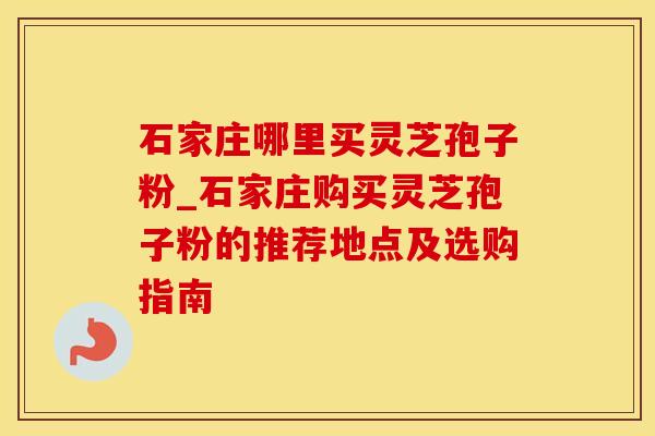 石家庄哪里买灵芝孢子粉_石家庄购买灵芝孢子粉的推荐地点及选购指南