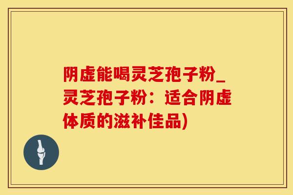 阴虚能喝灵芝孢子粉_灵芝孢子粉：适合阴虚体质的滋补佳品)