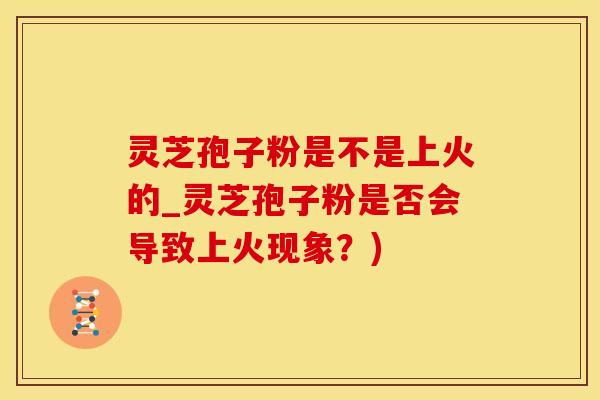 灵芝孢子粉是不是上火的_灵芝孢子粉是否会导致上火现象？)