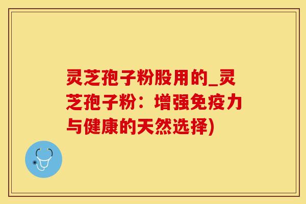 灵芝孢子粉股用的_灵芝孢子粉:增强免疫力与健康的天然选择) 灵芝孢子粉股用的_灵芝孢子粉:增强免疫力与健康的天然选择)