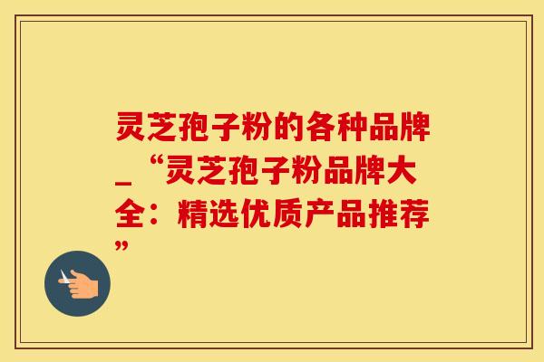 灵芝孢子粉的各种品牌_“灵芝孢子粉品牌大全：精选优质产品推荐”