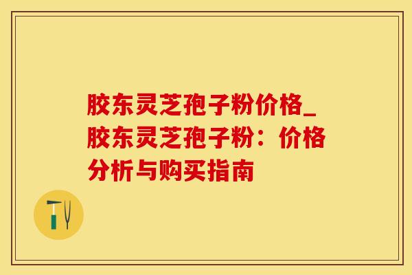 胶东灵芝孢子粉价格_胶东灵芝孢子粉：价格分析与购买指南
