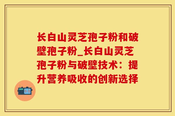 长白山灵芝孢子粉和破壁孢子粉_长白山灵芝孢子粉与破壁技术：提升营养吸收的创新选择