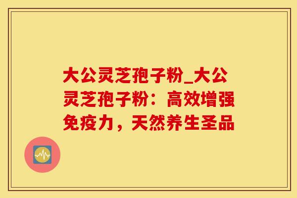 大公灵芝孢子粉_大公灵芝孢子粉：高效增强免疫力，天然养生圣品