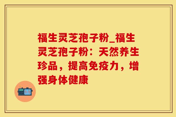 福生灵芝孢子粉_福生灵芝孢子粉：天然养生珍品，提高免疫力，增强身体健康