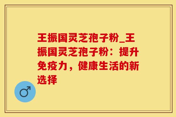 王振国灵芝孢子粉_王振国灵芝孢子粉：提升免疫力，健康生活的新选择