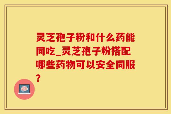 灵芝孢子粉和什么药能同吃_灵芝孢子粉搭配哪些药物可以安全同服？