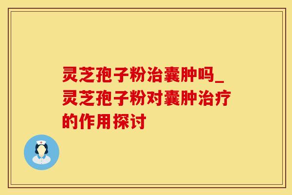 灵芝孢子粉治囊肿吗_灵芝孢子粉对囊肿治疗的作用探讨