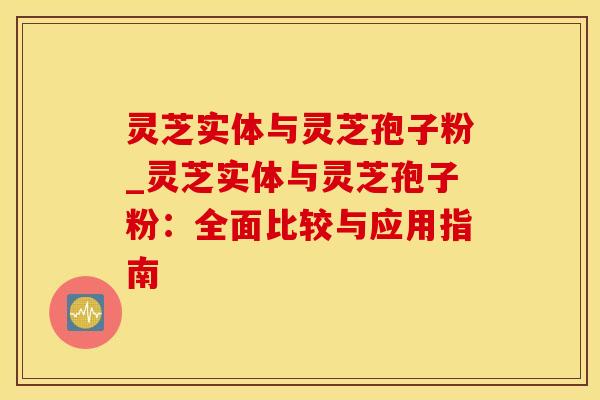 灵芝实体与灵芝孢子粉_灵芝实体与灵芝孢子粉：全面比较与应用指南
