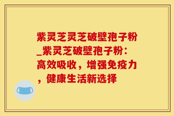 紫灵芝灵芝破壁孢子粉_紫灵芝破壁孢子粉：高效吸收，增强免疫力，健康生活新选择