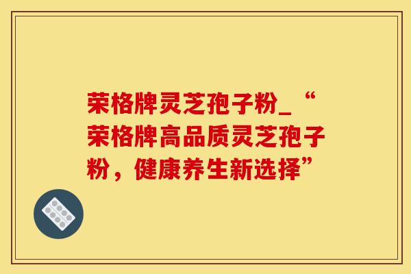 荣格牌灵芝孢子粉_“荣格牌高品质灵芝孢子粉，健康养生新选择”