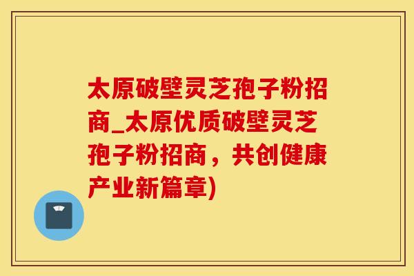 太原破壁灵芝孢子粉招商_太原优质破壁灵芝孢子粉招商，共创健康产业新篇章)