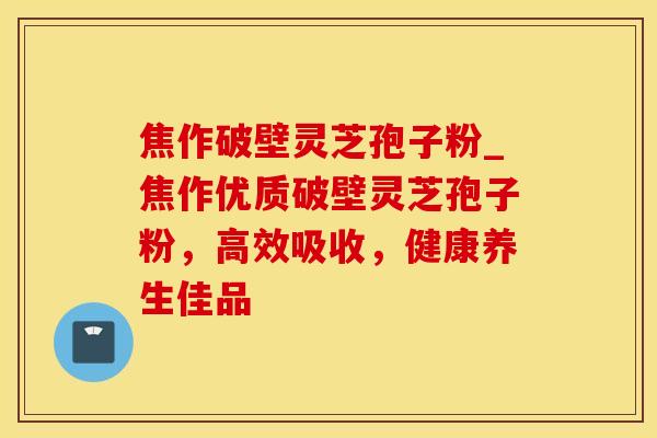 焦作破壁灵芝孢子粉_焦作优质破壁灵芝孢子粉，高效吸收，健康养生佳品