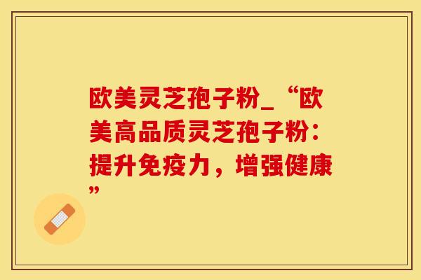 欧美灵芝孢子粉_“欧美高品质灵芝孢子粉：提升免疫力，增强健康”