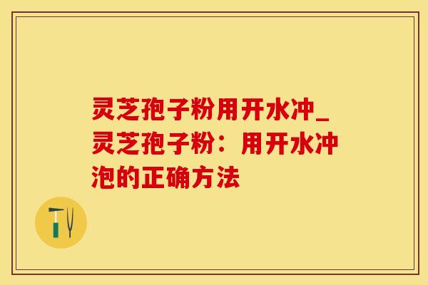 灵芝孢子粉用开水冲_灵芝孢子粉：用开水冲泡的正确方法