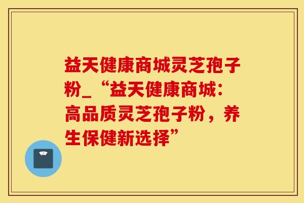益天健康商城灵芝孢子粉_“益天健康商城：高品质灵芝孢子粉，养生保健新选择”