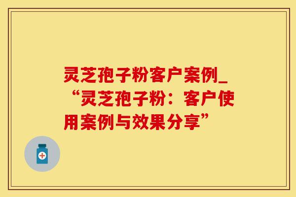 灵芝孢子粉客户案例_“灵芝孢子粉：客户使用案例与效果分享”